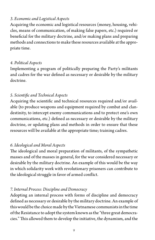3. Economic and Logistical Aspects

Acquiring the economic and logistical resources (money, housing, vehi-
cles, means of communication, of making false papers, etc.) required or
beneficial for the military doctrine, and/or making plans and preparing
methods and connections to make these resources available at the appro-
priate time.

4. Political Aspects

Implementing a program of politically preparing the Party's militants
and cadres for the war defined as necessary or desirable by the military
doctrine.

5. Scientific and Technical Aspects
Acquiring the scientific and technical resources required and/or avail-
able (to produce weapons and equipment required by combat and clan-
destinity, to intercept enemy communications and to protect one’s own
communications, etc.) defined as necessary or desirable by the military
doctrine, or updating plans and methods in order to ensure that these
resources will be available at the appropriate time; training cadres.

6. Ideological and Moral Aspects
‘The ideological and moral preparation of militants, of the sympathetic
masses and of the masses in general, for the war considered necessary or
desirable by the military doctrine. An example of this would be the way
in which solidarity work with revolutionary prisoners can contribute to
the ideological struggle in favor of armed conflict.

7. Internal Process: Discipline and Democracy

Adopting an internal process with forms of discipline and democracy
defined as necessary or desirable by the military doctrine. An example of
this would be the choice made by the Vietnamese communistsin the time
ofthe Resistance to adopt the system known as the “three great democra-
cies.” This allowed them to develop the initiative, the dynamism, and the

